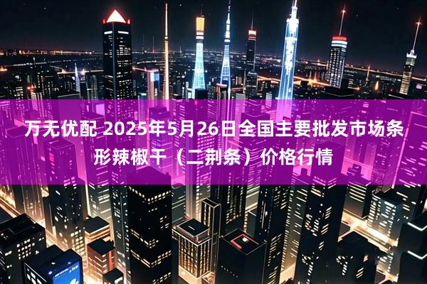 万无优配 2025年5月26日全国主要批发市场条形辣椒干（二荆条）价格行情