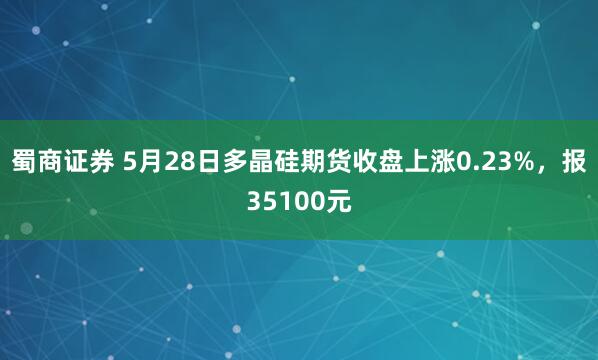 蜀商证券 5月28日多晶硅期货收盘上涨0.23%，报35100元