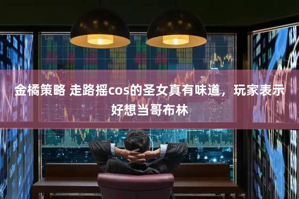 金橘策略 走路摇cos的圣女真有味道，玩家表示好想当哥布林