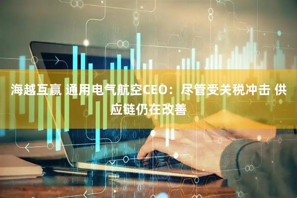 海越互赢 通用电气航空CEO：尽管受关税冲击 供应链仍在改善
