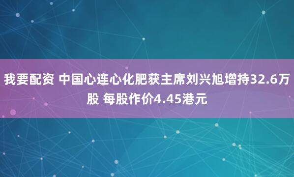 我要配资 中国心连心化肥获主席刘兴旭增持32.6万股 每股作价4.45港元