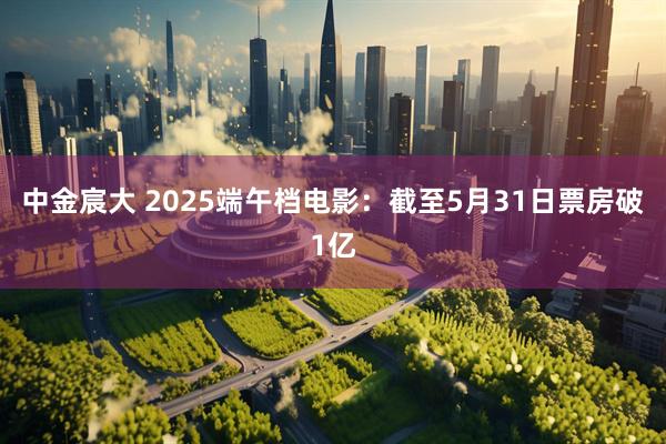 中金宸大 2025端午档电影：截至5月31日票房破1亿