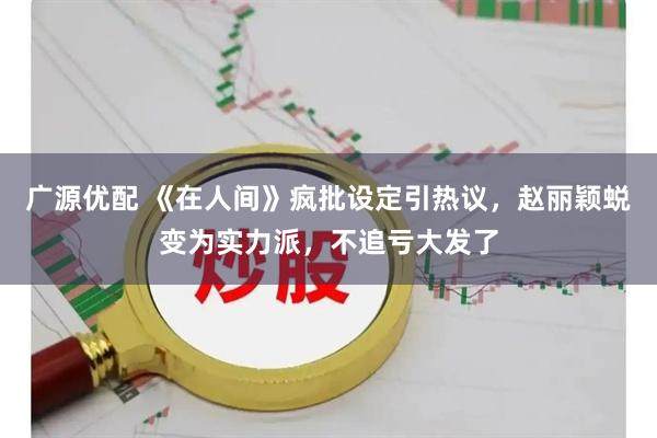 广源优配 《在人间》疯批设定引热议，赵丽颖蜕变为实力派，不追亏大发了