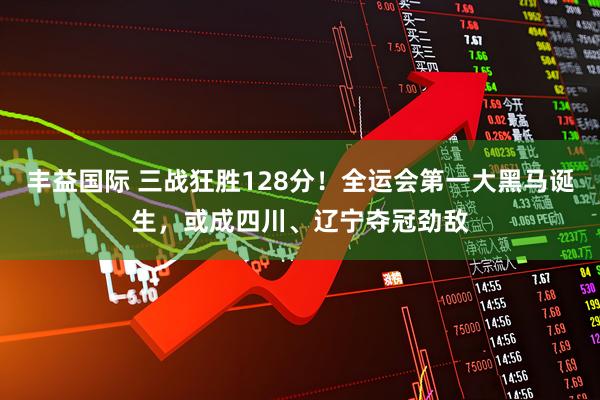 丰益国际 三战狂胜128分！全运会第一大黑马诞生，或成四川、辽宁夺冠劲敌