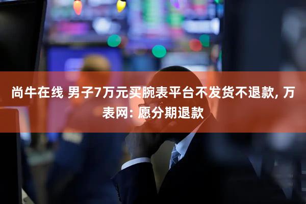 尚牛在线 男子7万元买腕表平台不发货不退款, 万表网: 愿分期退款
