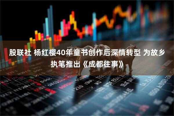 股联社 杨红樱40年童书创作后深情转型 为故乡执笔推出《成都往事》