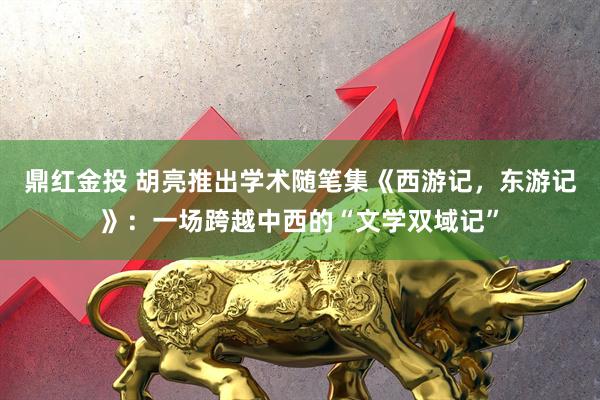 鼎红金投 胡亮推出学术随笔集《西游记，东游记》：一场跨越中西的“文学双域记”