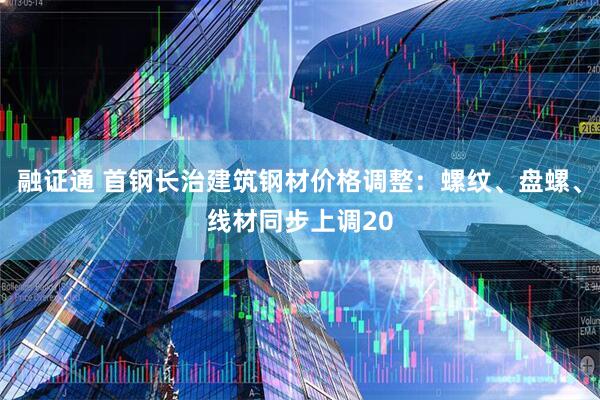 融证通 首钢长治建筑钢材价格调整：螺纹、盘螺、线材同步上调20