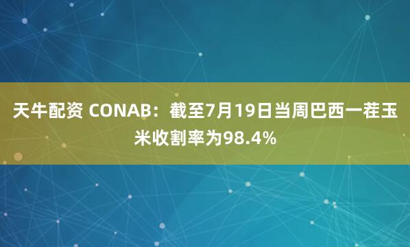 天牛配资 CONAB：截至7月19日当周巴西一茬玉米收割率为98.4%