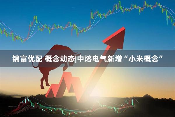 锦富优配 概念动态|中熔电气新增“小米概念”