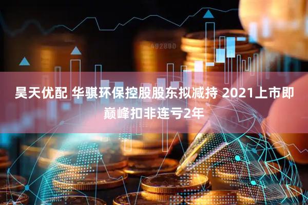 昊天优配 华骐环保控股股东拟减持 2021上市即巅峰扣非连亏2年