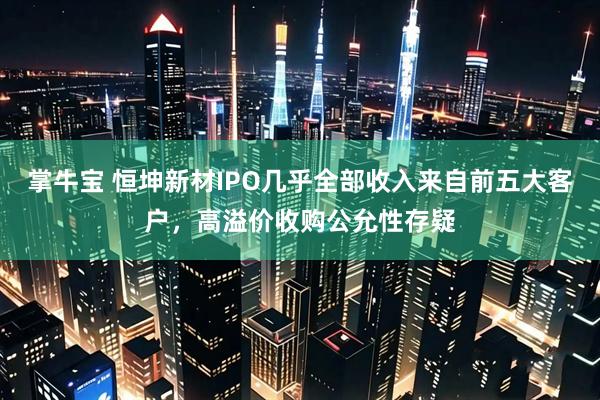 掌牛宝 恒坤新材IPO几乎全部收入来自前五大客户，高溢价收购公允性存疑