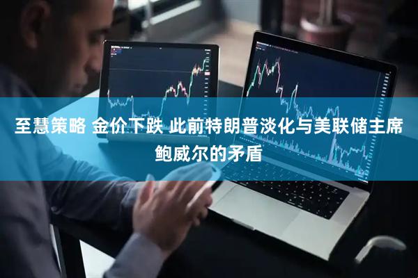 至慧策略 金价下跌 此前特朗普淡化与美联储主席鲍威尔的矛盾
