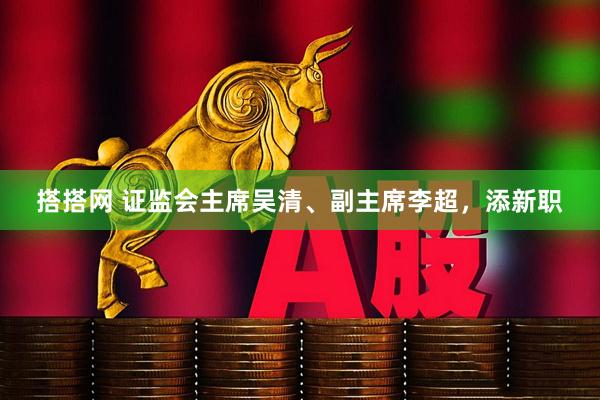 搭搭网 证监会主席吴清、副主席李超，添新职