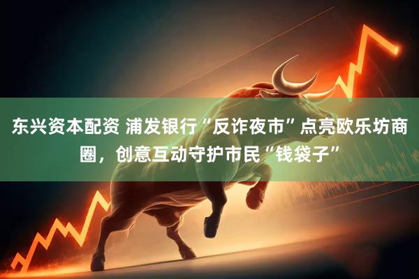 东兴资本配资 浦发银行“反诈夜市”点亮欧乐坊商圈，创意互动守护市民“钱袋子”