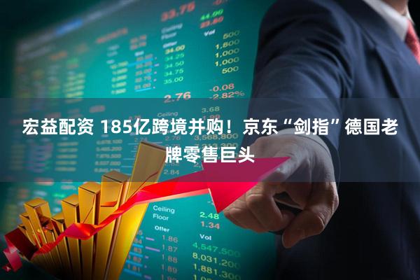 宏益配资 185亿跨境并购！京东“剑指”德国老牌零售巨头