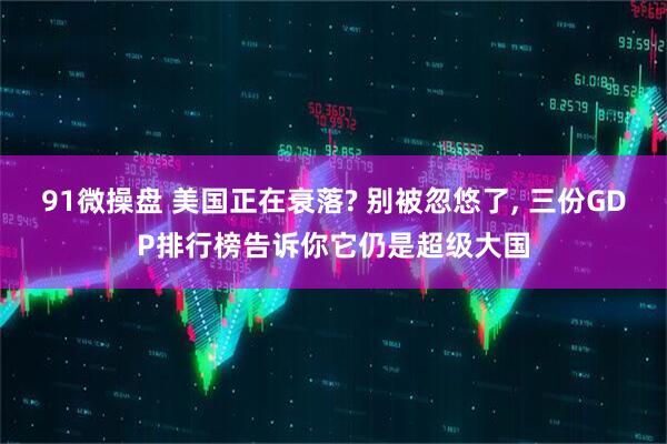 91微操盘 美国正在衰落? 别被忽悠了, 三份GDP排行榜告诉你它仍是超级大国