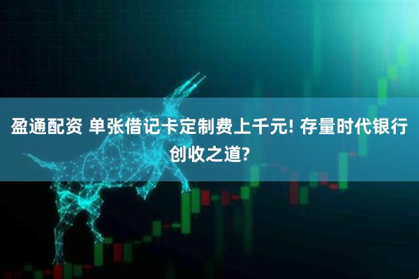 盈通配资 单张借记卡定制费上千元! 存量时代银行创收之道?