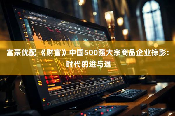 富豪优配 《财富》中国500强大宗商品企业掠影: 时代的进与退