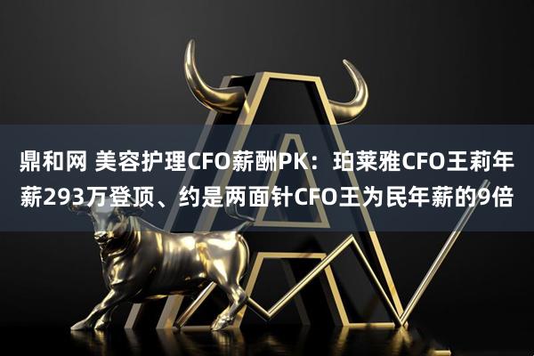 鼎和网 美容护理CFO薪酬PK：珀莱雅CFO王莉年薪293万登顶、约是两面针CFO王为民年薪的9倍