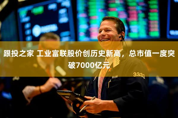 跟投之家 工业富联股价创历史新高，总市值一度突破7000亿元
