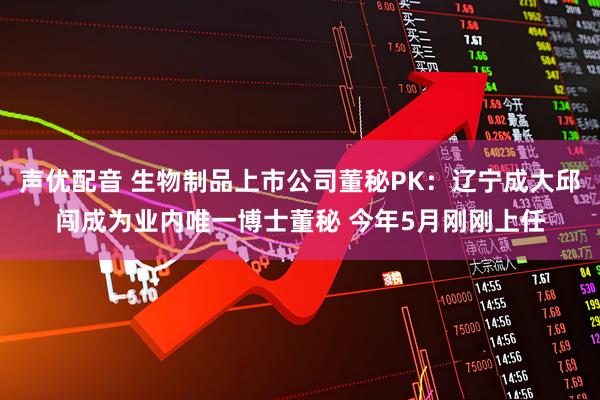 声优配音 生物制品上市公司董秘PK：辽宁成大邱闯成为业内唯一博士董秘 今年5月刚刚上任