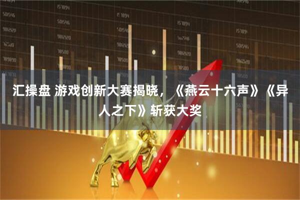 汇操盘 游戏创新大赛揭晓，《燕云十六声》《异人之下》斩获大奖