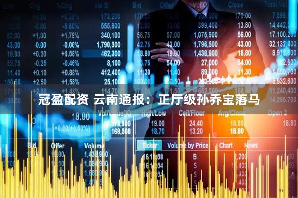 冠盈配资 云南通报：正厅级孙乔宝落马