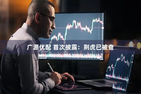 广源优配 首次披露：荆虎已被查