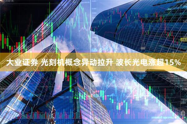 大业证券 光刻机概念异动拉升 波长光电涨超15%