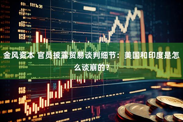 金风资本 官员披露贸易谈判细节：美国和印度是怎么谈崩的？