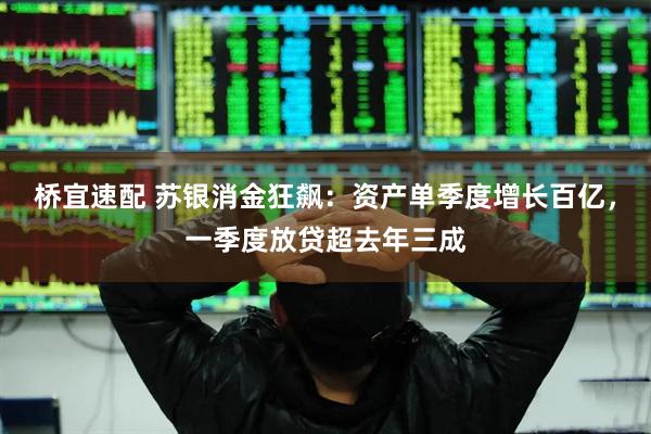 桥宜速配 苏银消金狂飙：资产单季度增长百亿，一季度放贷超去年三成