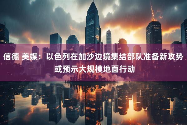 信德 美媒：以色列在加沙边境集结部队准备新攻势 或预示大规模地面行动