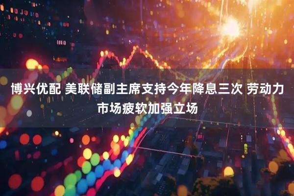博兴优配 美联储副主席支持今年降息三次 劳动力市场疲软加强立场