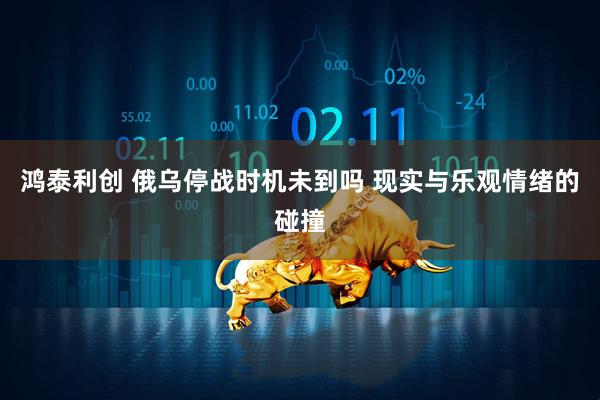 鸿泰利创 俄乌停战时机未到吗 现实与乐观情绪的碰撞