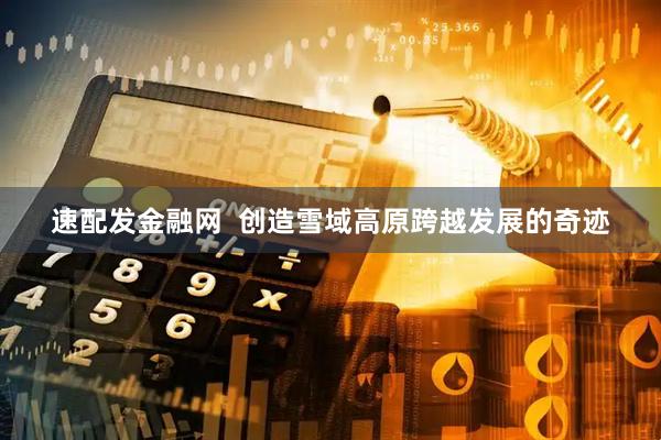 速配发金融网  创造雪域高原跨越发展的奇迹