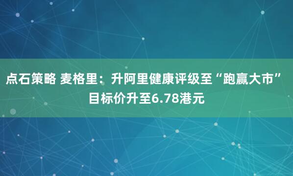 点石策略 麦格里：升阿里健康评级至“跑赢大市” 目标价升至6.78港元