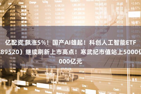 亿配资 飙涨5%！国产AI雄起！科创人工智能ETF（589520）继续刷新上市高点！寒武纪市值站上5000亿元