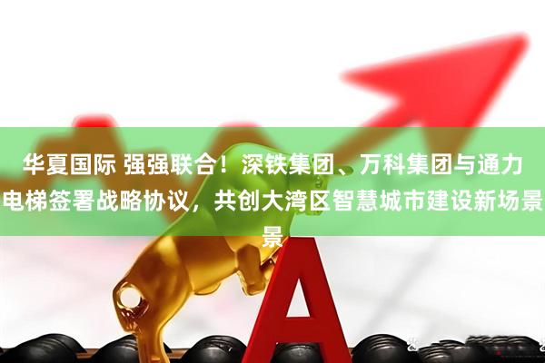 华夏国际 强强联合！深铁集团、万科集团与通力电梯签署战略协议，共创大湾区智慧城市建设新场景
