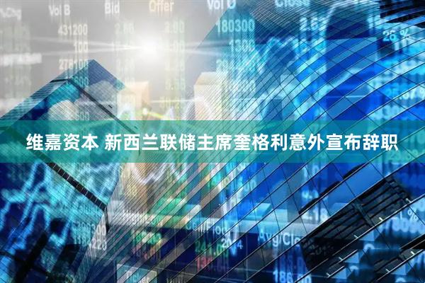 维嘉资本 新西兰联储主席奎格利意外宣布辞职