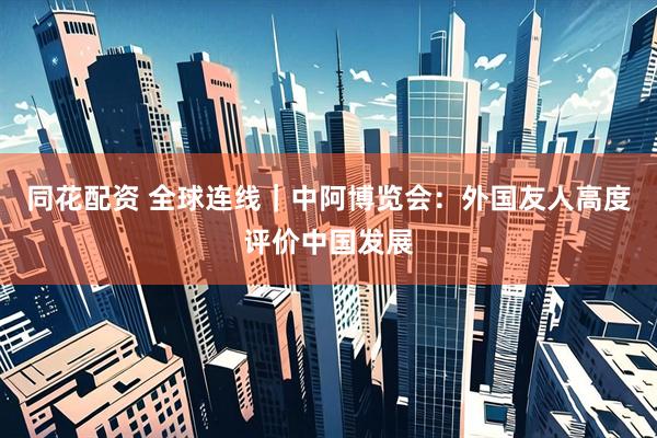 同花配资 全球连线｜中阿博览会：外国友人高度评价中国发展