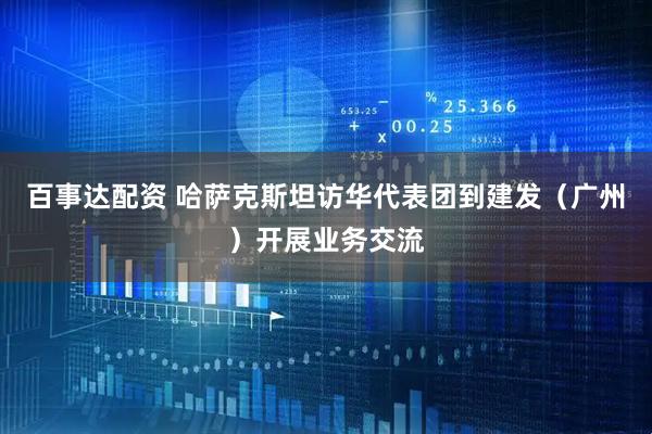百事达配资 哈萨克斯坦访华代表团到建发（广州）开展业务交流
