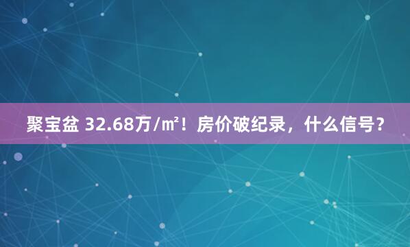 聚宝盆 32.68万/㎡！房价破纪录，什么信号？