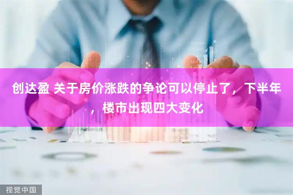 创达盈 关于房价涨跌的争论可以停止了，下半年，楼市出现四大变化