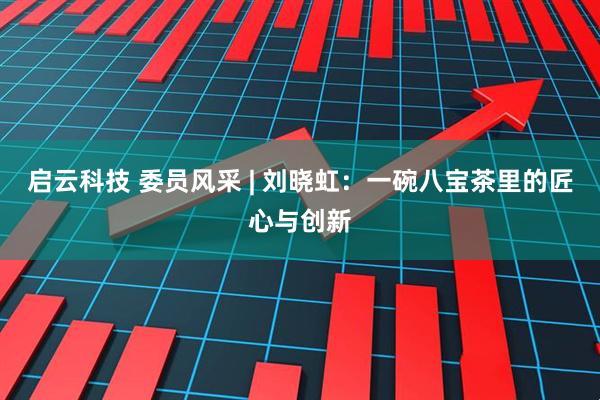 启云科技 委员风采 | 刘晓虹：一碗八宝茶里的匠心与创新
