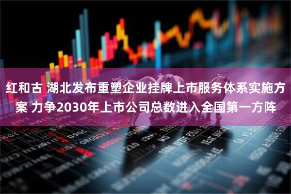 红和古 湖北发布重塑企业挂牌上市服务体系实施方案 力争2030年上市公司总数进入全国第一方阵