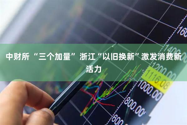 中财所 “三个加量” 浙江“以旧换新”激发消费新活力