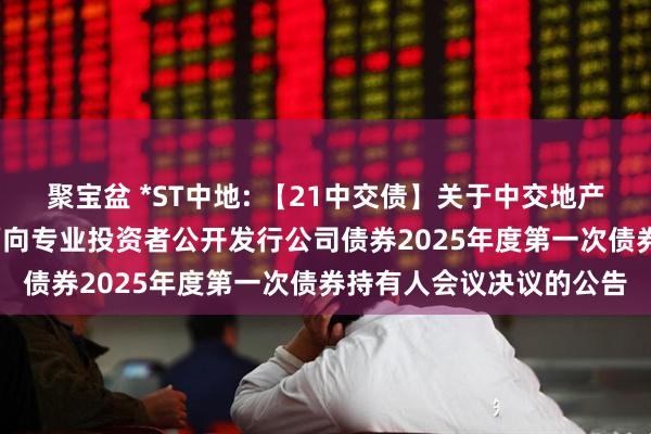 聚宝盆 *ST中地: 【21中交债】关于中交地产股份有限公司2021年面向专业投资者公开发行公司债券2025年度第一次债券持有人会议决议的公告