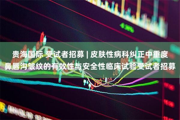 贵海国际 受试者招募 | 皮肤性病科纠正中重度鼻唇沟皱纹的有效性与安全性临床试验受试者招募