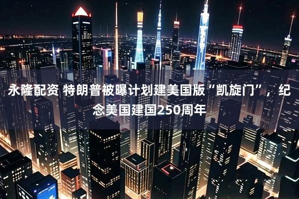 永隆配资 特朗普被曝计划建美国版“凯旋门”，纪念美国建国250周年